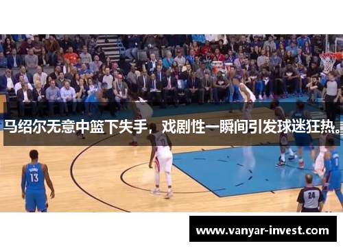 马绍尔无意中篮下失手，戏剧性一瞬间引发球迷狂热。