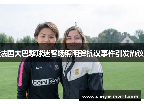 法国大巴黎球迷客场照明弹抗议事件引发热议